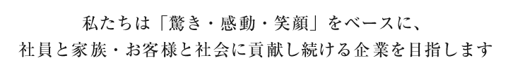 私たちは「驚き・感動・笑顔」をベースに、社員と家族・お客様と社会に貢献し続ける企業を目指します